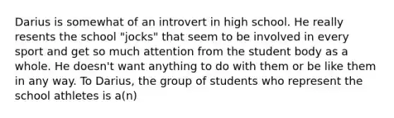 Darius is somewhat of an introvert in high school. He really resents the school "jocks" that seem to be involved in every sport and get so much attention from the student body as a whole. He doesn't want anything to do with them or be like them in any way. To Darius, the group of students who represent the school athletes is a(n)