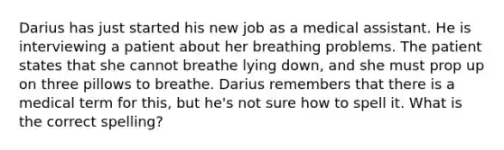 Darius has just started his new job as a medical assistant. He is interviewing a patient about her breathing problems. The patient states that she cannot breathe lying down, and she must prop up on three pillows to breathe. Darius remembers that there is a medical term for this, but he's not sure how to spell it. What is the correct spelling?