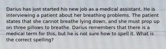 Darius has just started his new job as a medical assistant. He is interviewing a patient about her breathing problems. The patient states that she cannot breathe lying down, and she must prop up on three pillows to breathe. Darius remembers that there is a medical term for this, but he is not sure how to spell it. What is the correct spelling?