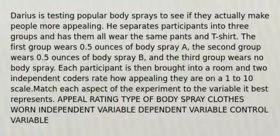 Darius is testing popular body sprays to see if they actually make people more appealing. He separates participants into three groups and has them all wear the same pants and T-shirt. The first group wears 0.5 ounces of body spray A, the second group wears 0.5 ounces of body spray B, and the third group wears no body spray. Each participant is then brought into a room and two independent coders rate how appealing they are on a 1 to 10 scale.Match each aspect of the experiment to the variable it best represents. APPEAL RATING TYPE OF BODY SPRAY CLOTHES WORN INDEPENDENT VARIABLE DEPENDENT VARIABLE CONTROL VARIABLE