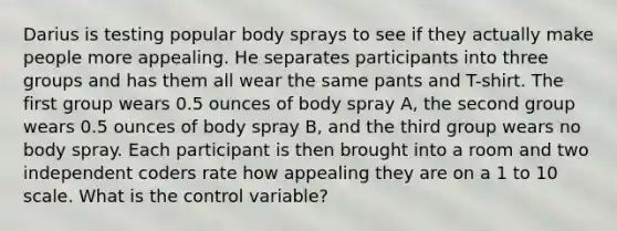 Darius is testing popular body sprays to see if they actually make people more appealing. He separates participants into three groups and has them all wear the same pants and T-shirt. The first group wears 0.5 ounces of body spray A, the second group wears 0.5 ounces of body spray B, and the third group wears no body spray. Each participant is then brought into a room and two independent coders rate how appealing they are on a 1 to 10 scale. What is the control variable?