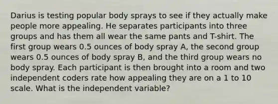 Darius is testing popular body sprays to see if they actually make people more appealing. He separates participants into three groups and has them all wear the same pants and T-shirt. The first group wears 0.5 ounces of body spray A, the second group wears 0.5 ounces of body spray B, and the third group wears no body spray. Each participant is then brought into a room and two independent coders rate how appealing they are on a 1 to 10 scale. What is the independent variable?