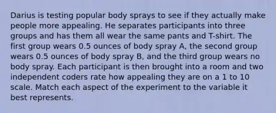 Darius is testing popular body sprays to see if they actually make people more appealing. He separates participants into three groups and has them all wear the same pants and T-shirt. The first group wears 0.5 ounces of body spray A, the second group wears 0.5 ounces of body spray B, and the third group wears no body spray. Each participant is then brought into a room and two independent coders rate how appealing they are on a 1 to 10 scale. Match each aspect of the experiment to the variable it best represents.