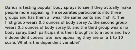 Darius is testing popular body sprays to see if they actually make people more appealing. He separates participants into three groups and has them all wear the same pants and T-shirt. The first group wears 0.5 ounces of body spray A, the second group wears 0.5 ounces of body spray B, and the third group wears no body spray. Each participant is then brought into a room and two independent coders rate how appealing they are on a 1 to 10 scale. What is the dependent variable?