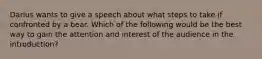 Darius wants to give a speech about what steps to take if confronted by a bear. Which of the following would be the best way to gain the attention and interest of the audience in the introduction?