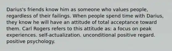 Darius's friends know him as someone who values people, regardless of their failings. When people spend time with Darius, they know he will have an attitude of total acceptance toward them. Carl Rogers refers to this attitude as: a focus on peak experiences. self-actualization. unconditional positive regard. positive psychology.