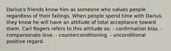 Darius's friends know him as someone who values people regardless of their failings. When people spend time with Darius, they know he will have an attitude of total acceptance toward them. Carl Rogers refers to this attitude as: - confirmation bias. - companionate love. - counterconditioning. - unconditional positive regard.