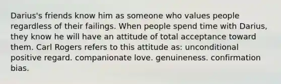 Darius's friends know him as someone who values people regardless of their failings. When people spend time with Darius, they know he will have an attitude of total acceptance toward them. Carl Rogers refers to this attitude as: unconditional positive regard. companionate love. genuineness. confirmation bias.