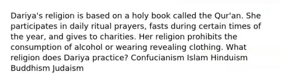 ​Dariya's religion is based on a holy book called the ​Qur'an. She participates in daily ritual​ prayers, fasts during certain times of the​ year, and gives to charities. Her religion prohibits the consumption of alcohol or wearing revealing clothing. What religion does Dariya​ practice? Confucianism Islam Hinduism Buddhism Judaism