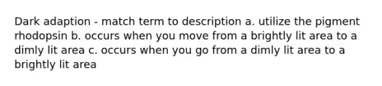 Dark adaption - match term to description a. utilize the pigment rhodopsin b. occurs when you move from a brightly lit area to a dimly lit area c. occurs when you go from a dimly lit area to a brightly lit area