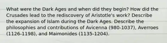 What were the Dark Ages and when did they begin? How did the Crusades lead to the rediscovery of Aristotle's work? Describe the expansion of Islam during the Dark Ages. Describe the philosophies and contributions of Avicenna (980-1037), Averroes (1126-1198), and Maimonides (1135-1204).