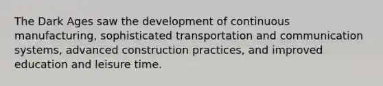 The Dark Ages saw the development of continuous manufacturing, sophisticated transportation and communication systems, advanced construction practices, and improved education and leisure time.