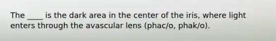 The ____ is the dark area in the center of the iris, where light enters through the avascular lens (phac/o, phak/o).