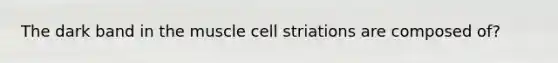 The dark band in the muscle cell striations are composed of?