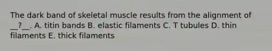 The dark band of skeletal muscle results from the alignment of __?__. A. titin bands B. elastic filaments C. T tubules D. thin filaments E. thick filaments