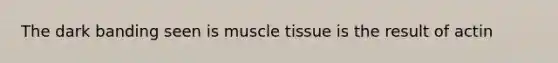 The dark banding seen is muscle tissue is the result of actin