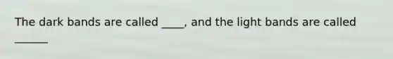 The dark bands are called ____, and the light bands are called ______