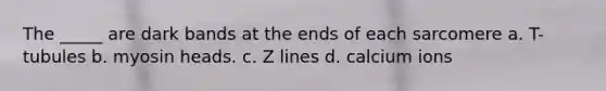 The _____ are dark bands at the ends of each sarcomere a. T-tubules b. myosin heads. c. Z lines d. calcium ions