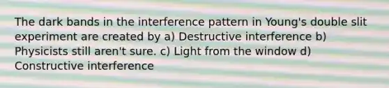 The dark bands in the interference pattern in Young's double slit experiment are created by a) Destructive interference b) Physicists still aren't sure. c) Light from the window d) Constructive interference