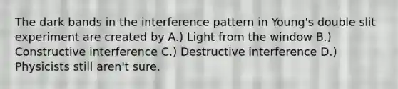 The dark bands in the interference pattern in Young's double slit experiment are created by A.) Light from the window B.) Constructive interference C.) Destructive interference D.) Physicists still aren't sure.