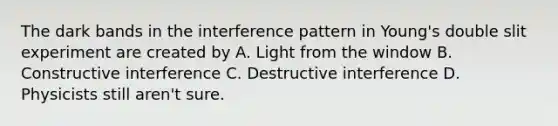 The dark bands in the interference pattern in Young's double slit experiment are created by A. Light from the window B. Constructive interference C. Destructive interference D. Physicists still aren't sure.