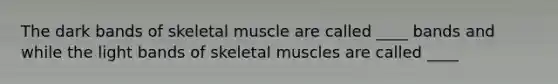 The dark bands of skeletal muscle are called ____ bands and while the light bands of skeletal muscles are called ____