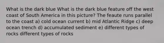 What is the dark blue What is the dark blue feature off the west coast of South America in this picture? The feaute runs parallel to the coast a) cold ocean current b) mid Atlantic Ridge c) deep ocean trench d) accumulated sediment e) different types of rocks different types of rocks