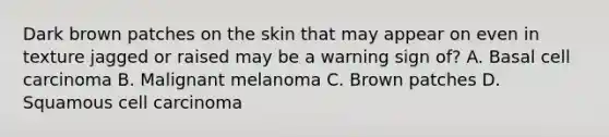 Dark brown patches on the skin that may appear on even in texture jagged or raised may be a warning sign of? A. Basal cell carcinoma B. Malignant melanoma C. Brown patches D. Squamous cell carcinoma