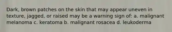 Dark, brown patches on the skin that may appear uneven in texture, jagged, or raised may be a warning sign of: a. malignant melanoma c. keratoma b. malignant rosacea d. leukoderma