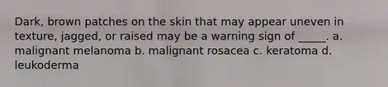 Dark, brown patches on the skin that may appear uneven in texture, jagged, or raised may be a warning sign of _____. a. malignant melanoma b. malignant rosacea c. keratoma d. leukoderma