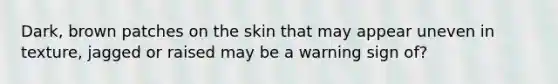 Dark, brown patches on the skin that may appear uneven in texture, jagged or raised may be a warning sign of?