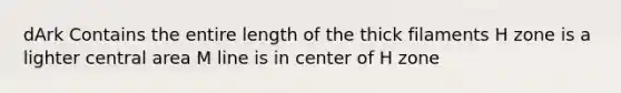 dArk Contains the entire length of the thick filaments H zone is a lighter central area M line is in center of H zone