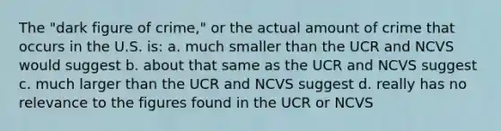 The "dark figure of crime," or the actual amount of crime that occurs in the U.S. is: a. much smaller than the UCR and NCVS would suggest b. about that same as the UCR and NCVS suggest c. much larger than the UCR and NCVS suggest d. really has no relevance to the figures found in the UCR or NCVS