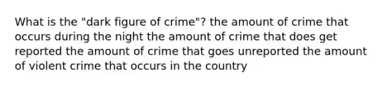 What is the "dark figure of crime"? the amount of crime that occurs during the night the amount of crime that does get reported the amount of crime that goes unreported the amount of violent crime that occurs in the country