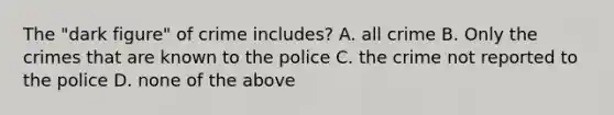 The "dark figure" of crime includes? A. all crime B. Only the crimes that are known to the police C. the crime not reported to the police D. none of the above