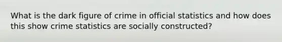 What is the dark figure of crime in official statistics and how does this show crime statistics are socially constructed?