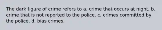 The dark figure of crime refers to a. crime that occurs at night. b. crime that is not reported to the police. c. crimes committed by the police. d. bias crimes.