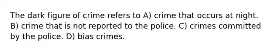 The dark figure of crime refers to A) crime that occurs at night. B) crime that is not reported to the police. C) crimes committed by the police. D) bias crimes.