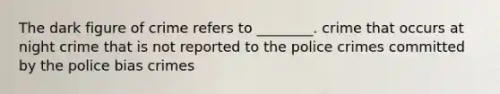 The dark figure of crime refers to ________. crime that occurs at night crime that is not reported to the police crimes committed by the police bias crimes