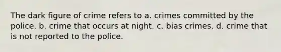 The dark figure of crime refers to a. crimes committed by the police. b. crime that occurs at night. c. bias crimes. d. crime that is not reported to the police.