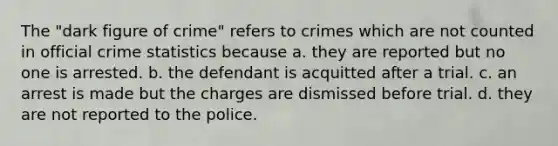 The "dark figure of crime" refers to crimes which are not counted in official crime statistics because a. they are reported but no one is arrested. b. the defendant is acquitted after a trial. c. an arrest is made but the charges are dismissed before trial. d. they are not reported to the police.