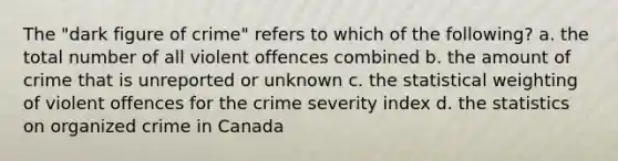 The "dark figure of crime" refers to which of the following? a. the total number of all violent offences combined b. the amount of crime that is unreported or unknown c. the statistical weighting of violent offences for the crime severity index d. the statistics on organized crime in Canada