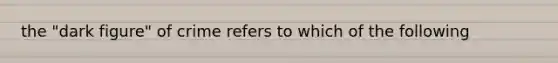 the "dark figure" of crime refers to which of the following