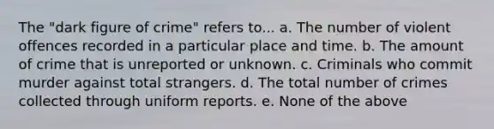 The "dark figure of crime" refers to... a. The number of violent offences recorded in a particular place and time. b. The amount of crime that is unreported or unknown. c. Criminals who commit murder against total strangers. d. The total number of crimes collected through uniform reports. e. None of the above