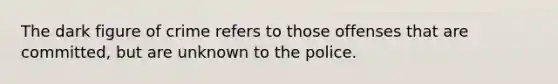 The dark figure of crime refers to those offenses that are committed, but are unknown to the police.