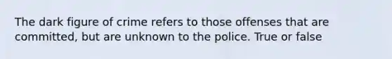 The dark figure of crime refers to those offenses that are committed, but are unknown to the police. True or false