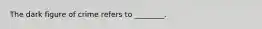 The dark figure of crime refers to ________.