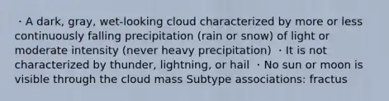 ・A dark, gray, wet-looking cloud characterized by more or less continuously falling precipitation (rain or snow) of light or moderate intensity (never heavy precipitation) ・It is not characterized by thunder, lightning, or hail ・No sun or moon is visible through the cloud mass Subtype associations: fractus