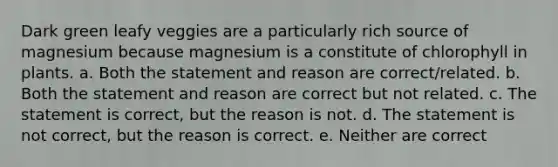 Dark green leafy veggies are a particularly rich source of magnesium because magnesium is a constitute of chlorophyll in plants. a. Both the statement and reason are correct/related. b. Both the statement and reason are correct but not related. c. The statement is correct, but the reason is not. d. The statement is not correct, but the reason is correct. e. Neither are correct