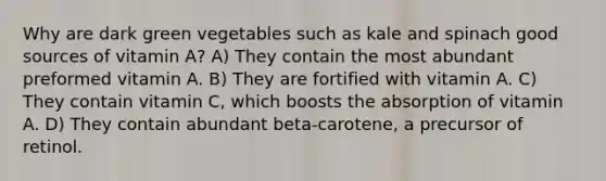 Why are dark green vegetables such as kale and spinach good sources of vitamin A? A) They contain the most abundant preformed vitamin A. B) They are fortified with vitamin A. C) They contain vitamin C, which boosts the absorption of vitamin A. D) They contain abundant beta-carotene, a precursor of retinol.